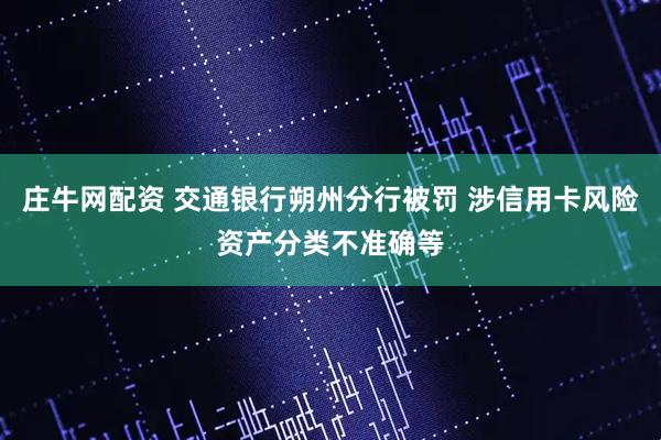 庄牛网配资 交通银行朔州分行被罚 涉信用卡风险资产分类不准确等