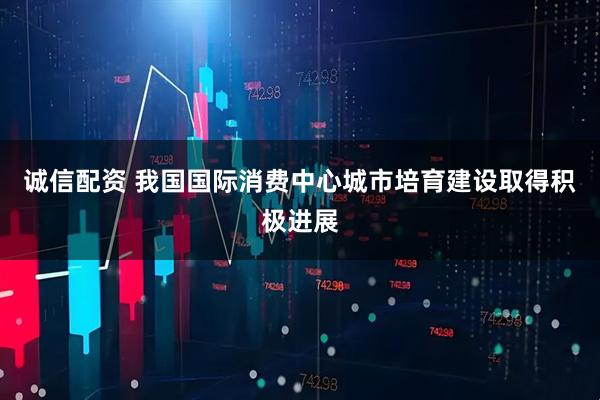 诚信配资 我国国际消费中心城市培育建设取得积极进展