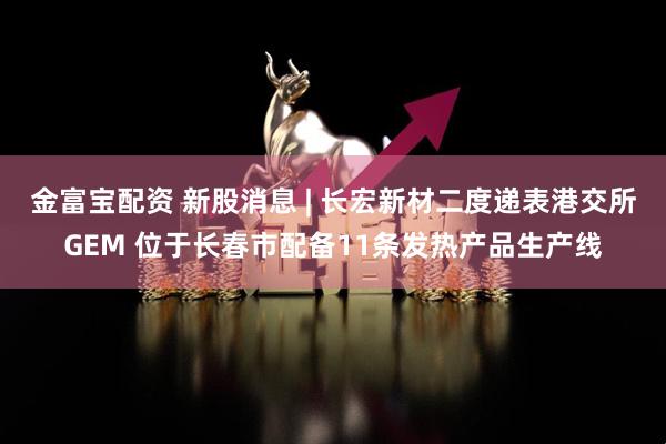 金富宝配资 新股消息 | 长宏新材二度递表港交所GEM 位于长春市配备11条发热产品生产线