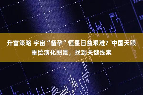 升富策略 宇宙“备孕”恒星日益艰难？中国天眼重绘演化图景，找到关键线索